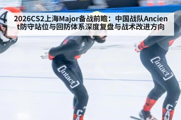 2026CS2上海Major备战前瞻:中国战队Ancient防守站位与回防体系深度复盘与战术改进方向